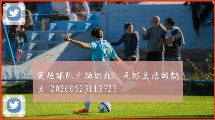 英超球队主场巡礼：足球圣地的魅力_20260523113723