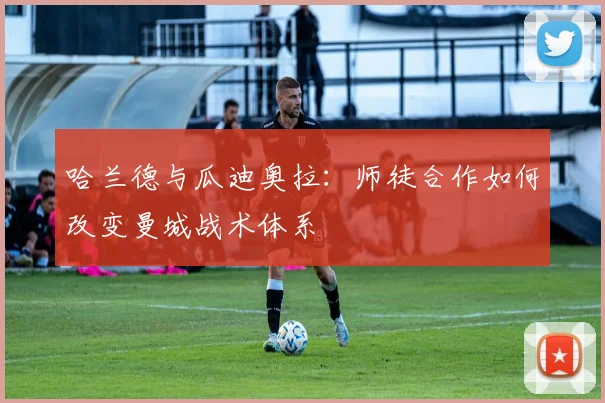 哈兰德与瓜迪奥拉：师徒合作如何改变曼城战术体系