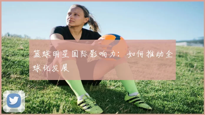 篮球明星国际影响力:如何推动全球化发展