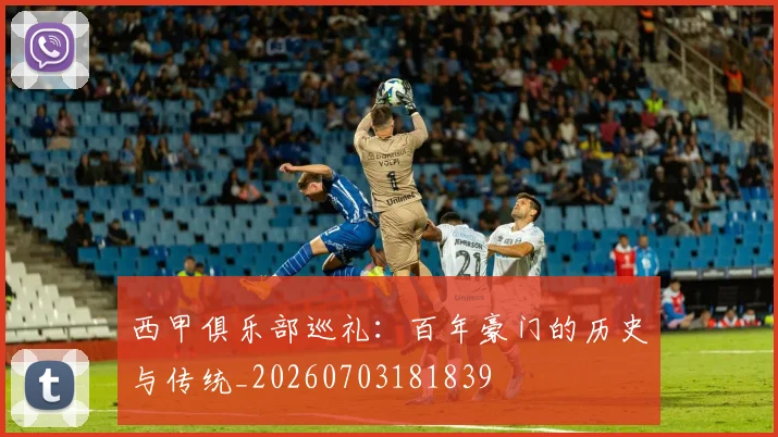 西甲俱乐部巡礼:百年豪门的历史与传统_20260703181839