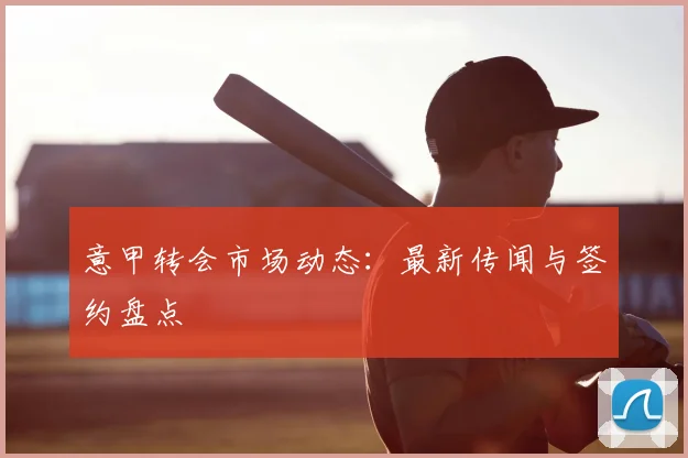 意甲转会市场动态:最新传闻与签约盘点