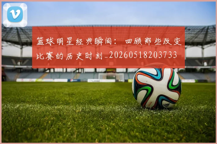 篮球明星经典瞬间:回顾那些改变比赛的历史时刻_20260518203733
