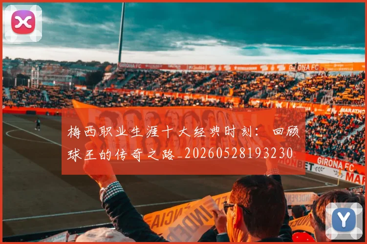 梅西职业生涯十大经典时刻：回顾球王的传奇之路_20260528193230