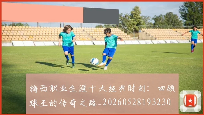梅西职业生涯十大经典时刻：回顾球王的传奇之路_20260528193230