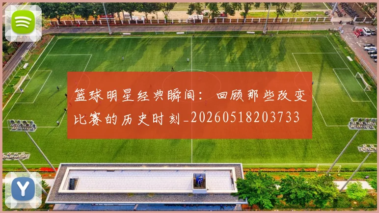 篮球明星经典瞬间:回顾那些改变比赛的历史时刻_20260518203733