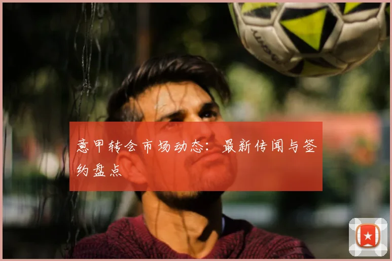 意甲转会市场动态:最新传闻与签约盘点