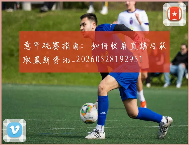 意甲观赛指南：如何收看直播与获取最新资讯_20260528192951