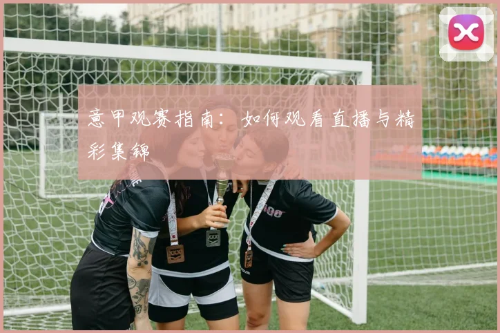 意甲观赛指南：如何观看直播与精彩集锦